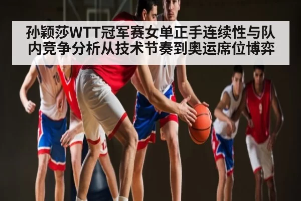 孙颖莎WTT冠军赛女单正手连续性与队内竞争分析从技术节奏到奥运席位博弈