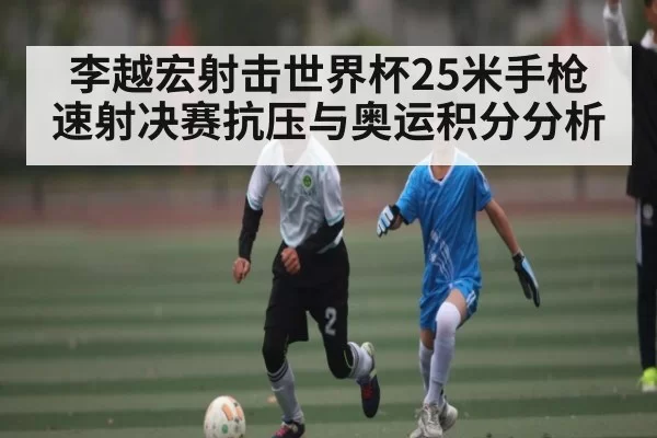李越宏射击世界杯25米手枪速射决赛抗压与奥运积分分析