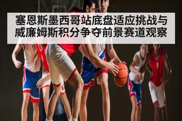 塞恩斯墨西哥站底盘适应挑战与威廉姆斯积分争夺前景赛道观察